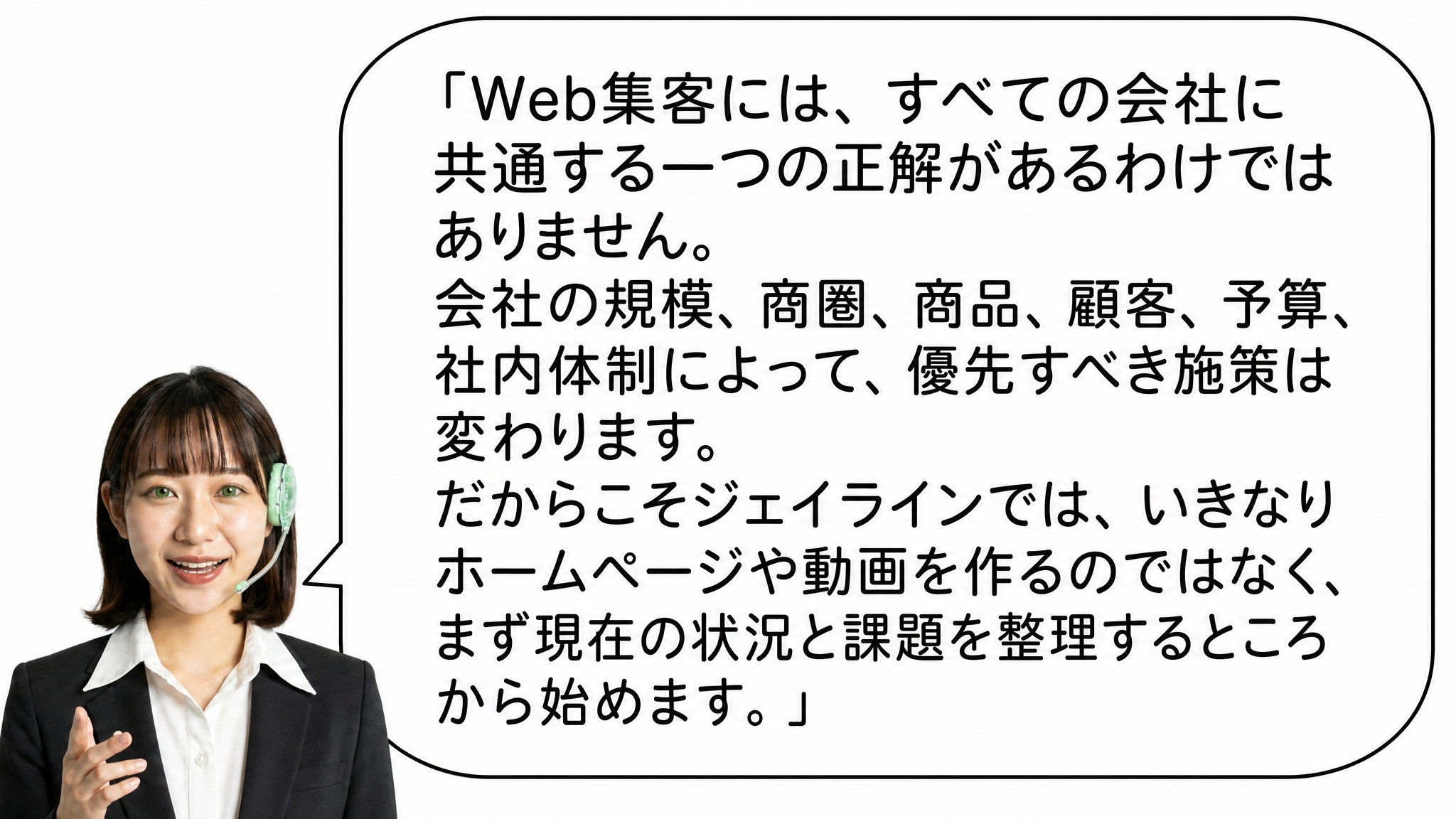 Web集客には、すべての会社に共通する一つの正解があるわけではありません。
会社の規模、商圏、商品、顧客、予算、社内体制によって、優先すべき施策は変わります。
だからこそジェイラインでは、いきなりホームページや動画を作るのではなく、まず現在の状況と課題を整理するところから始めます。